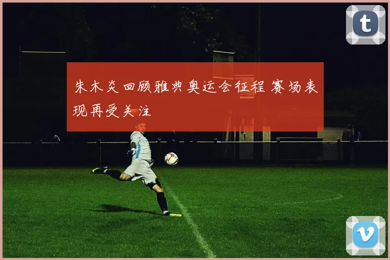 朱木炎回顾雅典奥运会征程 赛场表现再受关注