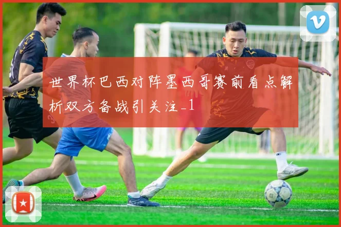 世界杯巴西对阵墨西哥赛前看点解析双方备战引关注_1