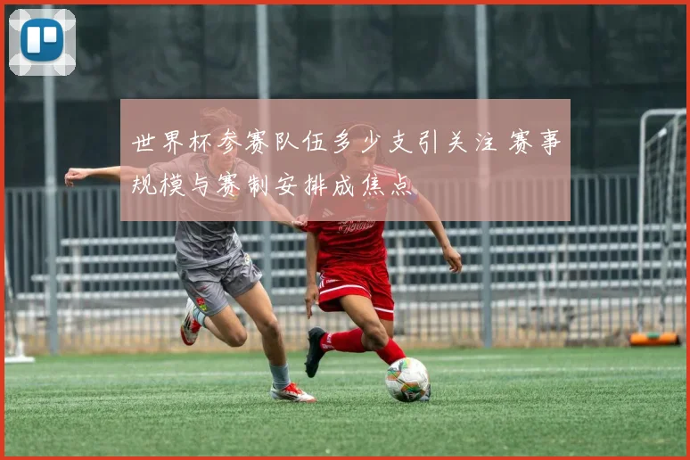 世界杯参赛队伍多少支引关注 赛事规模与赛制安排成焦点